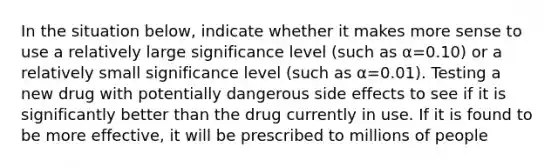 In the situation below, indicate whether it makes more sense to use a relatively large significance level (such as α=0.10) or a relatively small significance level (such as α=0.01). Testing a new drug with potentially dangerous side effects to see if it is significantly better than the drug currently in use. If it is found to be more effective, it will be prescribed to millions of people