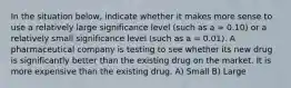 In the situation below, indicate whether it makes more sense to use a relatively large significance level (such as a = 0.10) or a relatively small significance level (such as a = 0.01). A pharmaceutical company is testing to see whether its new drug is significantly better than the existing drug on the market. It is more expensive than the existing drug. A) Small B) Large