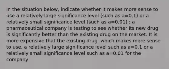 in the situation below, indicate whether it makes more sense to use a relatively large significance level (such as a=0.1) or a relatively small significance level (such as a=0.01) : a pharmaceutical company is testing to see whether its new drug is significantly better than the existing drug on the market. It is more expensive that the existing drug. which makes more sense to use, a relatively large significance level such as a=0.1 or a relatively small significance level such as a=0.01 for the company