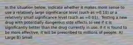 In the situation below, indicate whether it makes more sense to use a relatively large significance level (such as =0.10) or a relatively small significance level (such as =0.01).. Testing a new drug with potentially dangerous side effects to see if it is significantly better than the drug currently in use. If it is found to be more effective, it will be prescribed to millions of people. A) Large B) Small