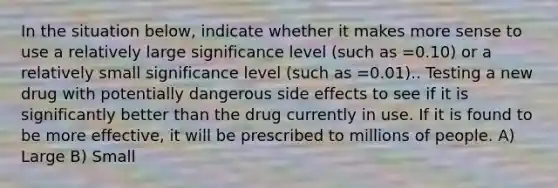 In the situation below, indicate whether it makes more sense to use a relatively large significance level (such as =0.10) or a relatively small significance level (such as =0.01).. Testing a new drug with potentially dangerous side effects to see if it is significantly better than the drug currently in use. If it is found to be more effective, it will be prescribed to millions of people. A) Large B) Small