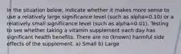 In the situation below, indicate whether it makes more sense to use a relatively large significance level (such as alpha=0.10) or a relatively small significance level (such as alpha=0.01). Testing to see whether taking a vitamin supplement each day has significant health benefits. There are no (known) harmful side effects of the supplement. a) Small b) Large