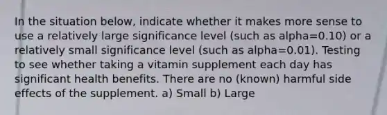 In the situation below, indicate whether it makes more sense to use a relatively large significance level (such as alpha=0.10) or a relatively small significance level (such as alpha=0.01). Testing to see whether taking a vitamin supplement each day has significant health benefits. There are no (known) harmful side effects of the supplement. a) Small b) Large