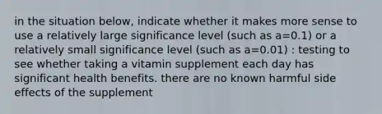 in the situation below, indicate whether it makes more sense to use a relatively large significance level (such as a=0.1) or a relatively small significance level (such as a=0.01) : testing to see whether taking a vitamin supplement each day has significant health benefits. there are no known harmful side effects of the supplement