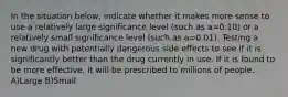 In the situation below, indicate whether it makes more sense to use a relatively large significance level (such as a=0.10) or a relatively small significance level (such as a=0.01). Testing a new drug with potentially dangerous side effects to see if it is significantly better than the drug currently in use. If it is found to be more effective, it will be prescribed to millions of people. A)Large B)Small