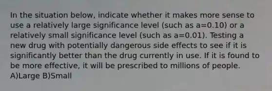 In the situation below, indicate whether it makes more sense to use a relatively large significance level (such as a=0.10) or a relatively small significance level (such as a=0.01). Testing a new drug with potentially dangerous side effects to see if it is significantly better than the drug currently in use. If it is found to be more effective, it will be prescribed to millions of people. A)Large B)Small