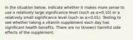 In the situation below, indicate whether it makes more sense to use a relatively large significance level (such as α=0.10) or a relatively small significance level (such as α=0.01). Testing to see whether taking a vitamin supplement each day has significant health benefits. There are no (known) harmful side effects of the supplement.