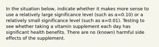 In the situation below, indicate whether it makes more sense to use a relatively large significance level (such as α=0.10) or a relatively small significance level (such as α=0.01). Testing to see whether taking a vitamin supplement each day has significant health benefits. There are no (known) harmful side effects of the supplement.