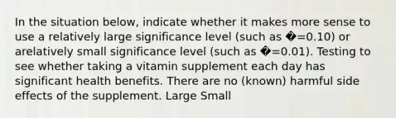 In the situation below, indicate whether it makes more sense to use a relatively large significance level (such as �=0.10) or arelatively small significance level (such as �=0.01). Testing to see whether taking a vitamin supplement each day has significant health benefits. There are no (known) harmful side effects of the supplement. Large Small