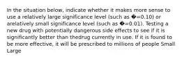 In the situation below, indicate whether it makes more sense to use a relatively large significance level (such as �=0.10) or arelatively small significance level (such as �=0.01). Testing a new drug with potentially dangerous side effects to see if it is significantly better than thedrug currently in use. If it is found to be more effective, it will be prescribed to millions of people Small Large