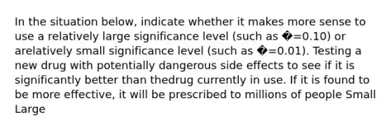 In the situation below, indicate whether it makes more sense to use a relatively large significance level (such as �=0.10) or arelatively small significance level (such as �=0.01). Testing a new drug with potentially dangerous side effects to see if it is significantly better than thedrug currently in use. If it is found to be more effective, it will be prescribed to millions of people Small Large