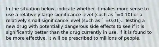 In the situation below, indicate whether it makes more sense to use a relatively large significance level (such as ΅=0.10) or a relatively small significance level (such as ΅ =0.01).. Testing a new drug with potentially dangerous side effects to see if it is significantly better than the drug currently in use. If it is found to be more effective, it will be prescribed to millions of people.