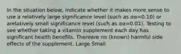 In the situation below, indicate whether it makes more sense to use a relatively large significance level (such as αα=0.10) or arelatively small significance level (such as αα=0.01). Testing to see whether taking a vitamin supplement each day has significant health benefits. Thereare no (known) harmful side effects of the supplement. Large Small