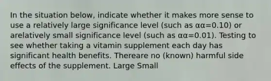 In the situation below, indicate whether it makes more sense to use a relatively large significance level (such as αα=0.10) or arelatively small significance level (such as αα=0.01). Testing to see whether taking a vitamin supplement each day has significant health benefits. Thereare no (known) harmful side effects of the supplement. Large Small