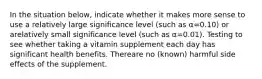 In the situation below, indicate whether it makes more sense to use a relatively large significance level (such as α=0.10) or arelatively small significance level (such as α=0.01). Testing to see whether taking a vitamin supplement each day has significant health benefits. Thereare no (known) harmful side effects of the supplement.