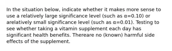 In the situation below, indicate whether it makes more sense to use a relatively large significance level (such as α=0.10) or arelatively small significance level (such as α=0.01). Testing to see whether taking a vitamin supplement each day has significant health benefits. Thereare no (known) harmful side effects of the supplement.