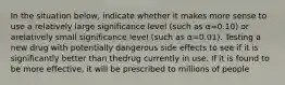 In the situation below, indicate whether it makes more sense to use a relatively large significance level (such as α=0.10) or arelatively small significance level (such as α=0.01). Testing a new drug with potentially dangerous side effects to see if it is significantly better than thedrug currently in use. If it is found to be more effective, it will be prescribed to millions of people