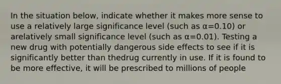 In the situation below, indicate whether it makes more sense to use a relatively large significance level (such as α=0.10) or arelatively small significance level (such as α=0.01). Testing a new drug with potentially dangerous side effects to see if it is significantly better than thedrug currently in use. If it is found to be more effective, it will be prescribed to millions of people