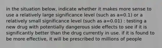 in the situation below, indicate whether it makes more sense to use a relatively large significance level (such as a=0.1) or a relatively small significance level (such as a=0.01) : testing a new drug with potentially dangerous side effects to see if it is significantly better than the drug currently in use. if it is found to be more effective, it will be prescribed to millions of people