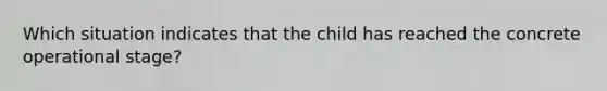 Which situation indicates that the child has reached the concrete operational stage?