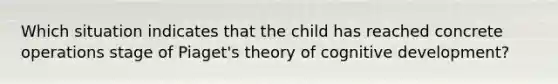 Which situation indicates that the child has reached concrete operations stage of Piaget's theory of cognitive development?