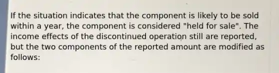 If the situation indicates that the component is likely to be sold within a year, the component is considered "held for sale". The income effects of the discontinued operation still are reported, but the two components of the reported amount are modified as follows: