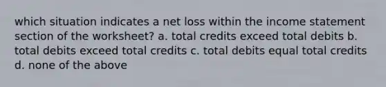 which situation indicates a net loss within the income statement section of the worksheet? a. total credits exceed total debits b. total debits exceed total credits c. total debits equal total credits d. none of the above