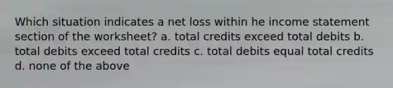 Which situation indicates a net loss within he income statement section of the worksheet? a. total credits exceed total debits b. total debits exceed total credits c. total debits equal total credits d. none of the above