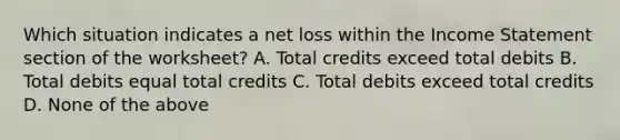 Which situation indicates a net loss within the Income Statement section of the​ worksheet? A. Total credits exceed total debits B. Total debits equal total credits C. Total debits exceed total credits D. None of the above