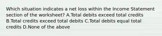 Which situation indicates a net loss within the Income Statement section of the​ worksheet? A.Total debits exceed total credits B.Total credits exceed total debits C.Total debits equal total credits D.None of the above