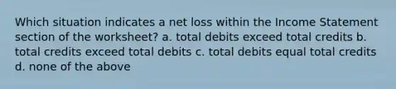 Which situation indicates a net loss within the <a href='https://www.questionai.com/knowledge/kCPMsnOwdm-income-statement' class='anchor-knowledge'>income statement</a> section of the​ worksheet? a. total debits exceed total credits b. total credits exceed total debits c. total debits equal total credits d. none of the above