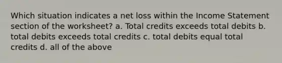 Which situation indicates a net loss within the Income Statement section of the worksheet? a. Total credits exceeds total debits b. total debits exceeds total credits c. total debits equal total credits d. all of the above