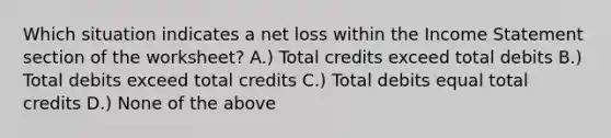 Which situation indicates a net loss within the Income Statement section of the worksheet? A.) Total credits exceed total debits B.) Total debits exceed total credits C.) Total debits equal total credits D.) None of the above