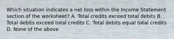 Which situation indicates a net loss within the Income Statement section of the worksheet? A. Total credits exceed total debits B. Total debits exceed total credits C. Total debits equal total credits D. None of the above