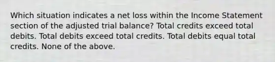 Which situation indicates a net loss within the Income Statement section of the adjusted trial balance? Total credits exceed total debits. Total debits exceed total credits. Total debits equal total credits. None of the above.