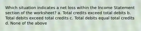 Which situation indicates a net loss within the Income Statement section of the worksheet? a. Total credits exceed total debits b. Total debits exceed total credits c. Total debits equal total credits d. None of the above