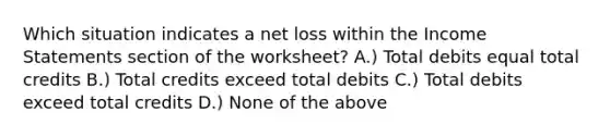 Which situation indicates a net loss within the Income Statements section of the worksheet? A.) Total debits equal total credits B.) Total credits exceed total debits C.) Total debits exceed total credits D.) None of the above