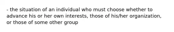 - the situation of an individual who must choose whether to advance his or her own interests, those of his/her organization, or those of some other group