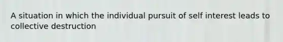 A situation in which the individual pursuit of self interest leads to collective destruction