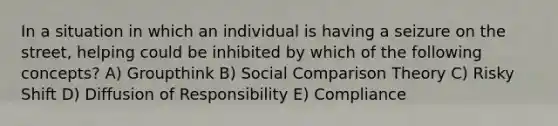 In a situation in which an individual is having a seizure on the street, helping could be inhibited by which of the following concepts? A) Groupthink B) Social Comparison Theory C) Risky Shift D) Diffusion of Responsibility E) Compliance