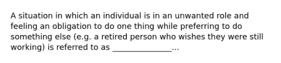 A situation in which an individual is in an unwanted role and feeling an obligation to do one thing while preferring to do something else (e.g. a retired person who wishes they were still working) is referred to as _______________...