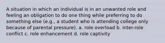 A situation in which an individual is in an unwanted role and feeling an obligation to do one thing while preferring to do something else (e.g., a student who is attending college only because of parental pressure). a. role overload b. inter-role conflict c. role enhancement d. role captivity