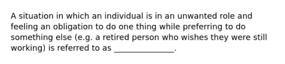 A situation in which an individual is in an unwanted role and feeling an obligation to do one thing while preferring to do something else (e.g. a retired person who wishes they were still working) is referred to as _______________.