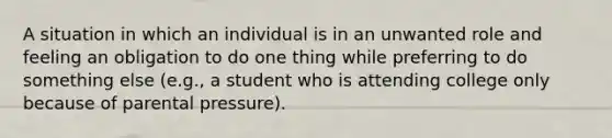 A situation in which an individual is in an unwanted role and feeling an obligation to do one thing while preferring to do something else (e.g., a student who is attending college only because of parental pressure).