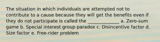 The situation in which individuals are attempted not to contribute to a cause because they will get the benefits even if they do not participate is called the ______________ a. Zero-sum game b. Special interest group paradox c. Disincentive factor d. Size factor e. Free-rider problem