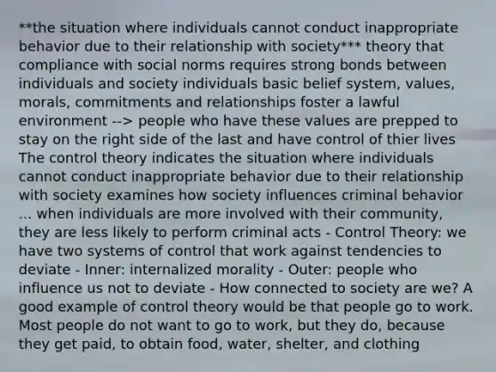 **the situation where individuals cannot conduct inappropriate behavior due to their relationship with society*** theory that compliance with social norms requires strong bonds between individuals and society individuals basic belief system, values, morals, commitments and relationships foster a lawful environment --> people who have these values are prepped to stay on the right side of the last and have control of thier lives The control theory indicates the situation where individuals cannot conduct inappropriate behavior due to their relationship with society examines how society influences criminal behavior ... when individuals are more involved with their community, they are less likely to perform criminal acts - Control Theory: we have two systems of control that work against tendencies to deviate - Inner: internalized morality - Outer: people who influence us not to deviate - How connected to society are we? A good example of control theory would be that people go to work. Most people do not want to go to work, but they do, because they get paid, to obtain food, water, shelter, and clothing