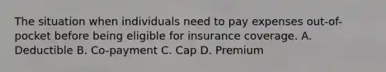 The situation when individuals need to pay expenses out-of-pocket before being eligible for insurance coverage. A. Deductible B. Co-payment C. Cap D. Premium