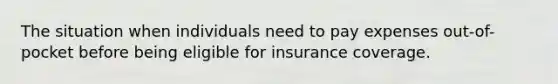 The situation when individuals need to pay expenses out-of-pocket before being eligible for insurance coverage.