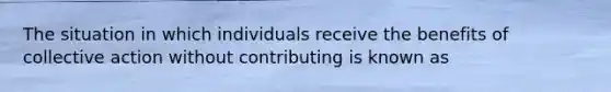 The situation in which individuals receive the benefits of collective action without contributing is known as