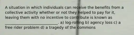 A situation in which individuals can receive the benefits from a collective activity whether or not they helped to pay for it, leaving them with no incentive to contribute is known as ____________________________. a) log-rolling b) agency loss c) a free rider problem d) a tragedy of the commons